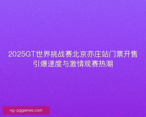 2025GT世界挑战赛北京亦庄站门票开售引爆速度与激情观赛热潮