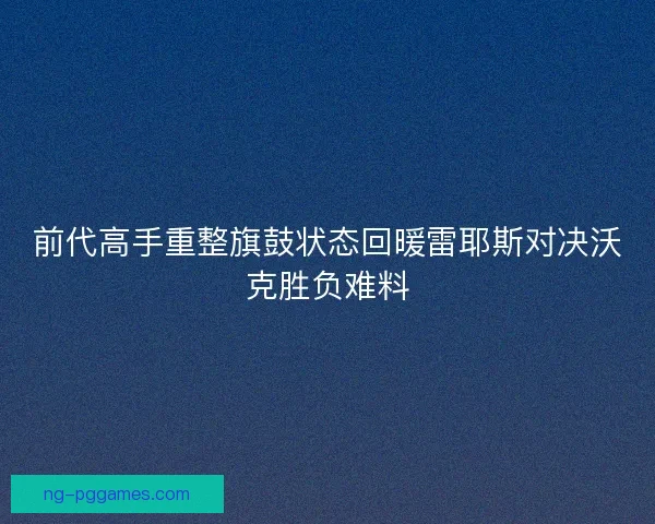 前代高手重整旗鼓状态回暖雷耶斯对决沃克胜负难料