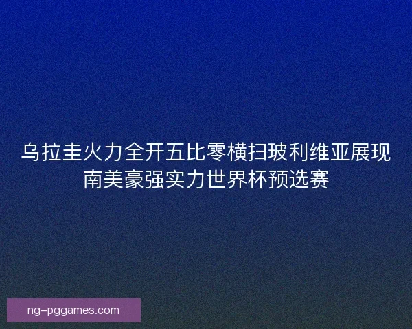 乌拉圭火力全开五比零横扫玻利维亚展现南美豪强实力世界杯预选赛