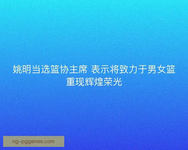 姚明当选篮协主席 表示将致力于男女篮重现辉煌荣光